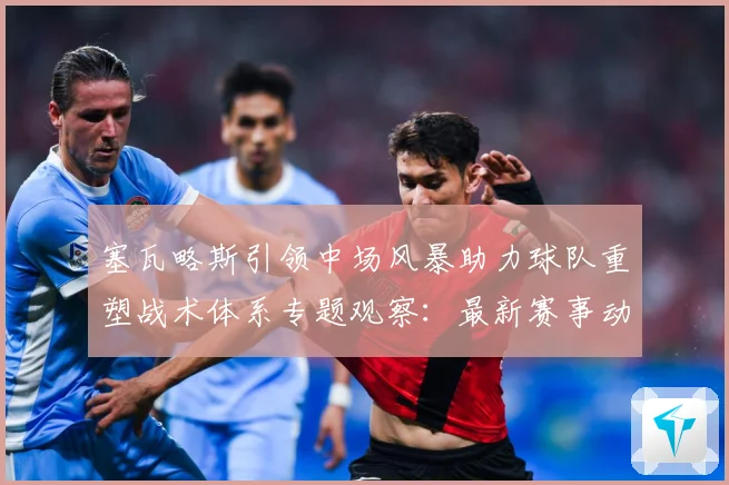 塞瓦略斯引领中场风暴助力球队重塑战术体系专题观察：最新赛事动态与深度分析