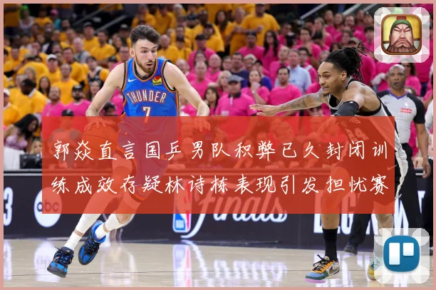 郭焱直言国乒男队积弊已久封闭训练成效存疑林诗栋表现引发担忧赛场解读：最新赛事动态与深度分析