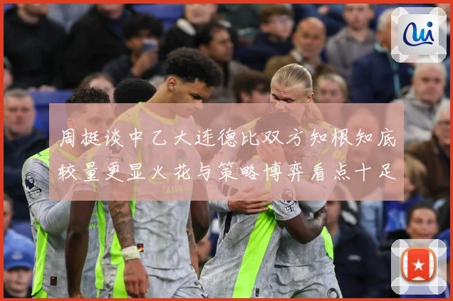 周挺谈中乙大连德比双方知根知底较量更显火花与策略博弈看点十足专题观察：最新赛事动态与深度分析