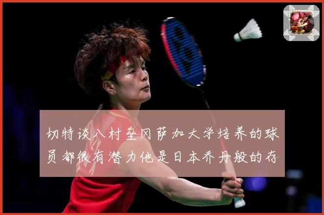 切特谈八村垒冈萨加大学培养的球员都很有潜力他是日本乔丹般的存赛场复盘：最新赛事动态与深度分析