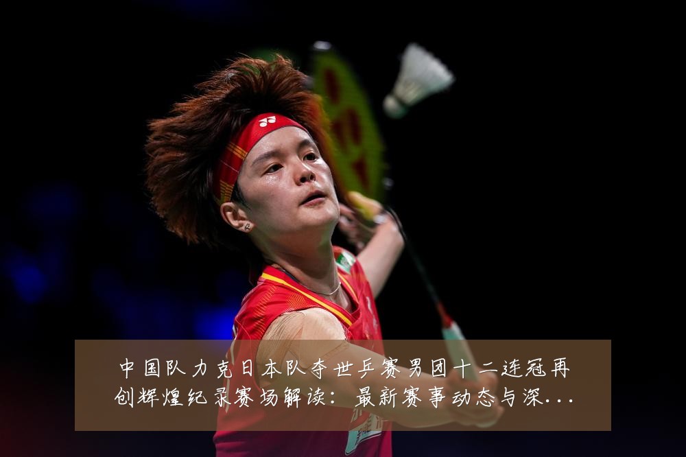 中国队力克日本队夺世乒赛男团十二连冠再创辉煌纪录赛场解读:最新赛事动态与深度分析