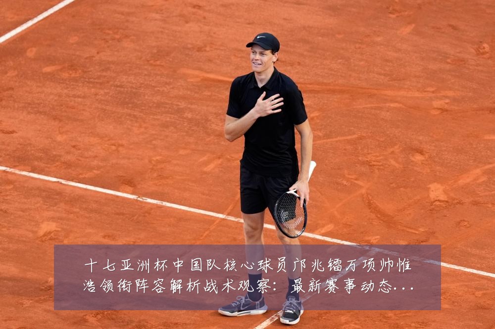 十七亚洲杯中国队核心球员邝兆镭万项帅惟浩领衔阵容解析战术观察:最新赛事动态与深度分析