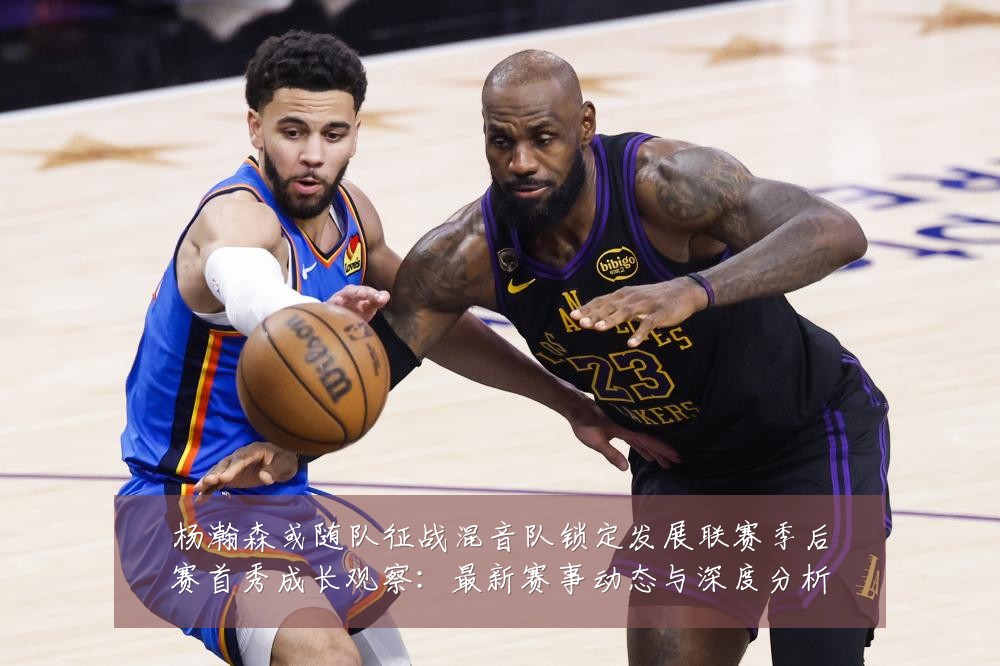 杨瀚森或随队征战混音队锁定发展联赛季后赛首秀成长观察:最新赛事动态与深度分析